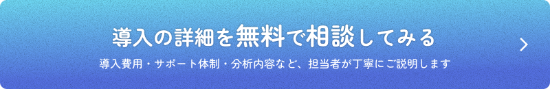 導入の詳細を無料で相談してみる 導入費用・サポート体制・分析内容など、担当者が丁寧にご説明します