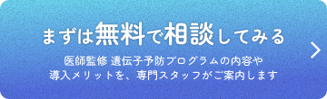 まずは無料で相談してみる 医師監修 遺伝子予防プログラムの内容や導入メリットを、専門スタッフがご案内します